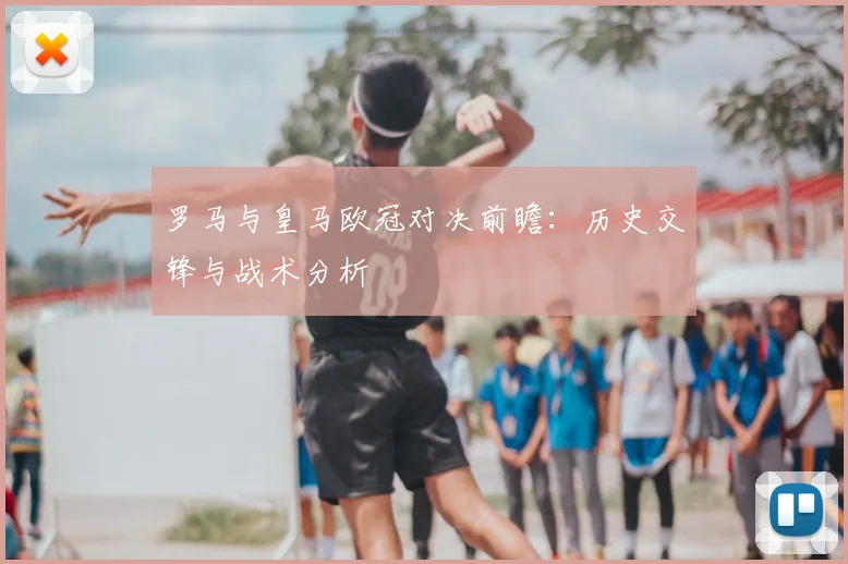罗马与皇马欧冠对决前瞻：历史交锋与战术分析
