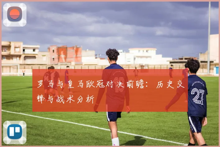 罗马与皇马欧冠对决前瞻：历史交锋与战术分析
