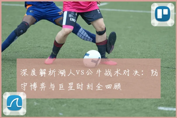 深度解析湖人vs公牛战术对决：防守博弈与巨星时刻全回顾