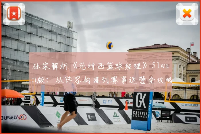 独家解析《范特西篮球经理》51wan版：从阵容构建到赛事运营全攻略
