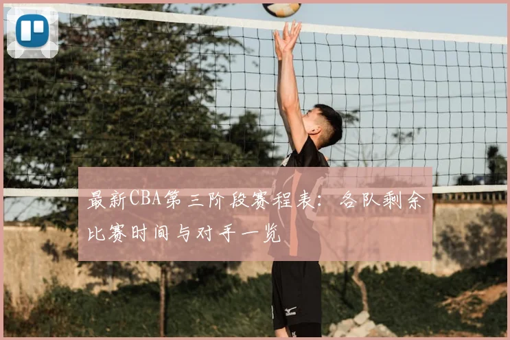 最新CBA第三阶段赛程表：各队剩余比赛时间与对手一览