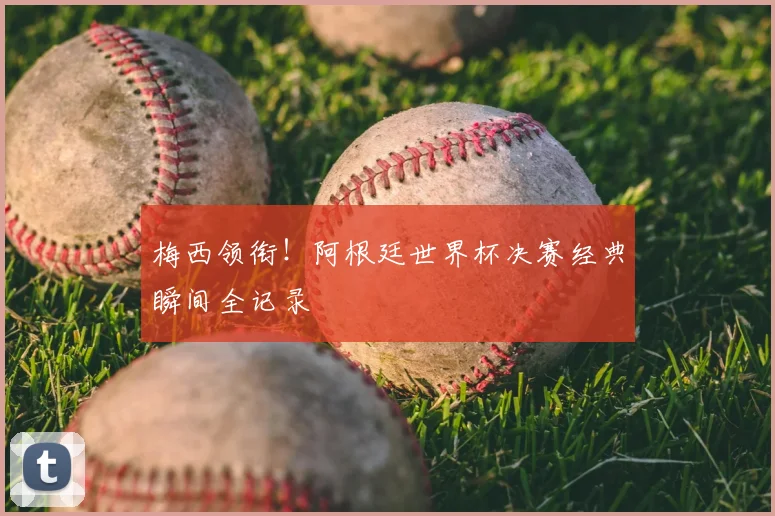 梅西领衔！阿根廷世界杯决赛经典瞬间全记录