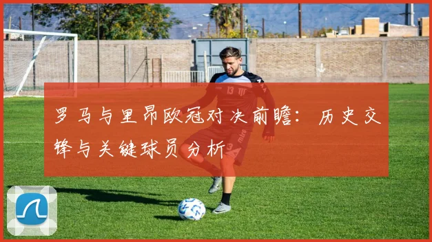 罗马与里昂欧冠对决前瞻：历史交锋与关键球员分析
