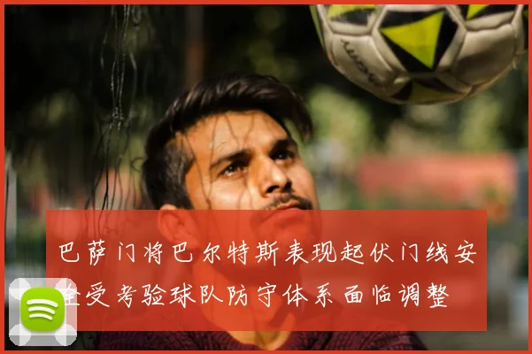巴萨门将巴尔特斯表现起伏门线安全受考验球队防守体系面临调整