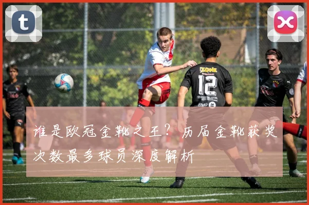 谁是欧冠金靴之王？历届金靴获奖次数最多球员深度解析