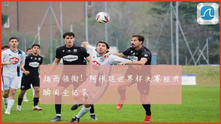 梅西领衔！阿根廷世界杯决赛经典瞬间全记录