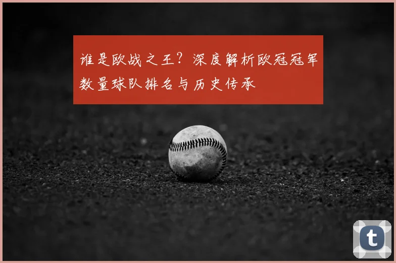 谁是欧战之王？深度解析欧冠冠军数量球队排名与历史传承