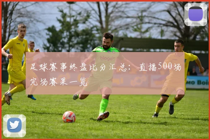 足球赛事终盘比分汇总：直播500场完场赛果一览