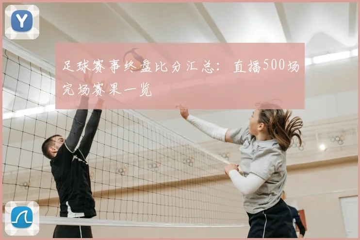 足球赛事终盘比分汇总：直播500场完场赛果一览